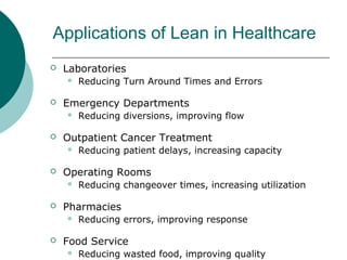 Applications of Lean in Healthcare
   Laboratories
       Reducing Turn Around Times and Errors

   Emergency Departments
       Reducing diversions, improving flow

   Outpatient Cancer Treatment
       Reducing patient delays, increasing capacity

   Operating Rooms
       Reducing changeover times, increasing utilization

   Pharmacies
       Reducing errors, improving response

   Food Service
       Reducing wasted food, improving quality
 