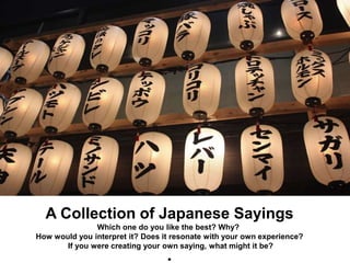 A Collection of Japanese Sayings
Which one do you like the best? Why?
How would you interpret it? Does it resonate with your own experience?
If you were creating your own saying, what might it be?
 