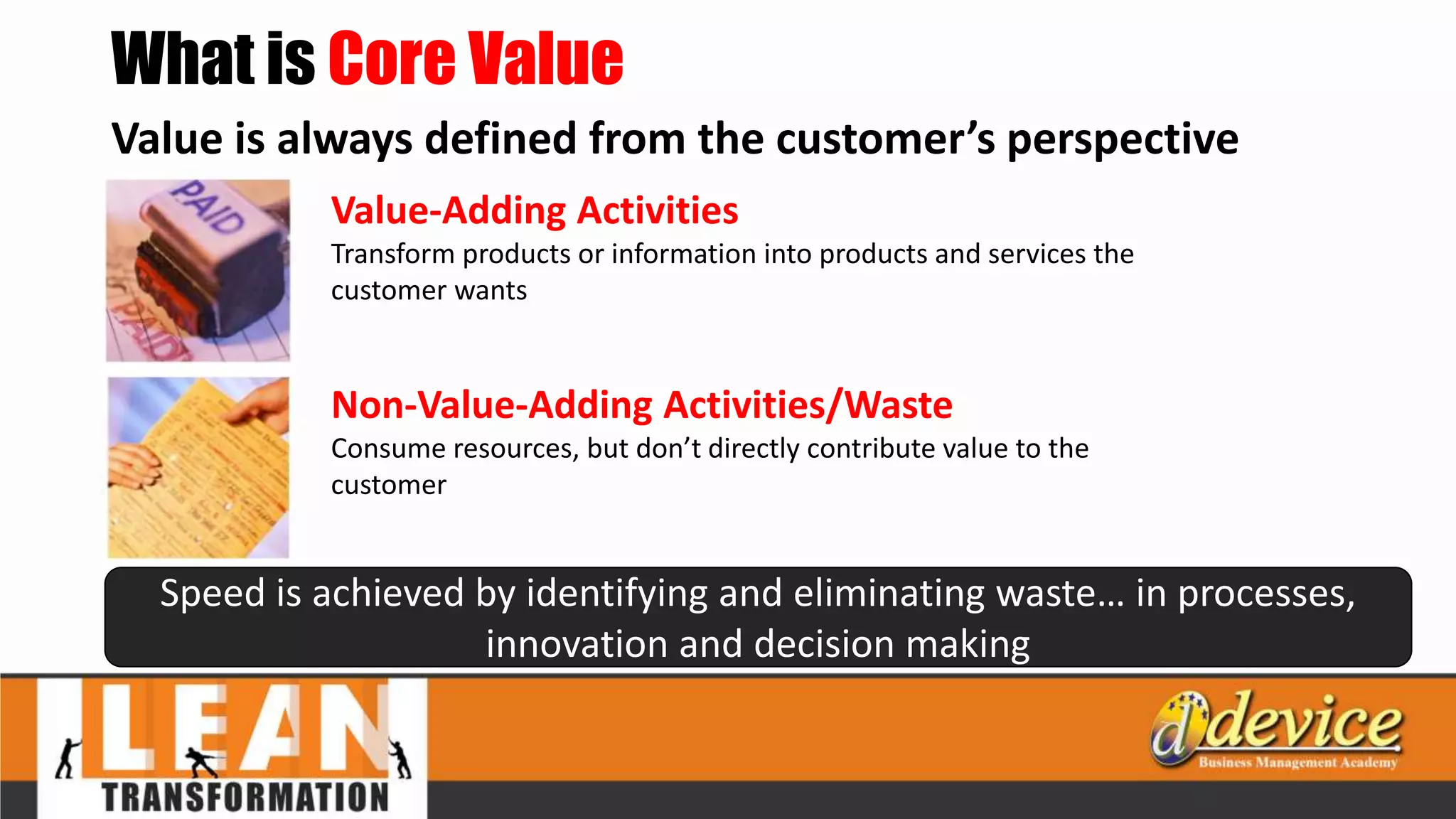 What is Core Value
Value is always defined from the customer’s perspective
Value-Adding Activities
Transform products or information into products and services the
customer wants
Non-Value-Adding Activities/Waste
Consume resources, but don’t directly contribute value to the
customer
Speed is achieved by identifying and eliminating waste… in processes,
innovation and decision making
 