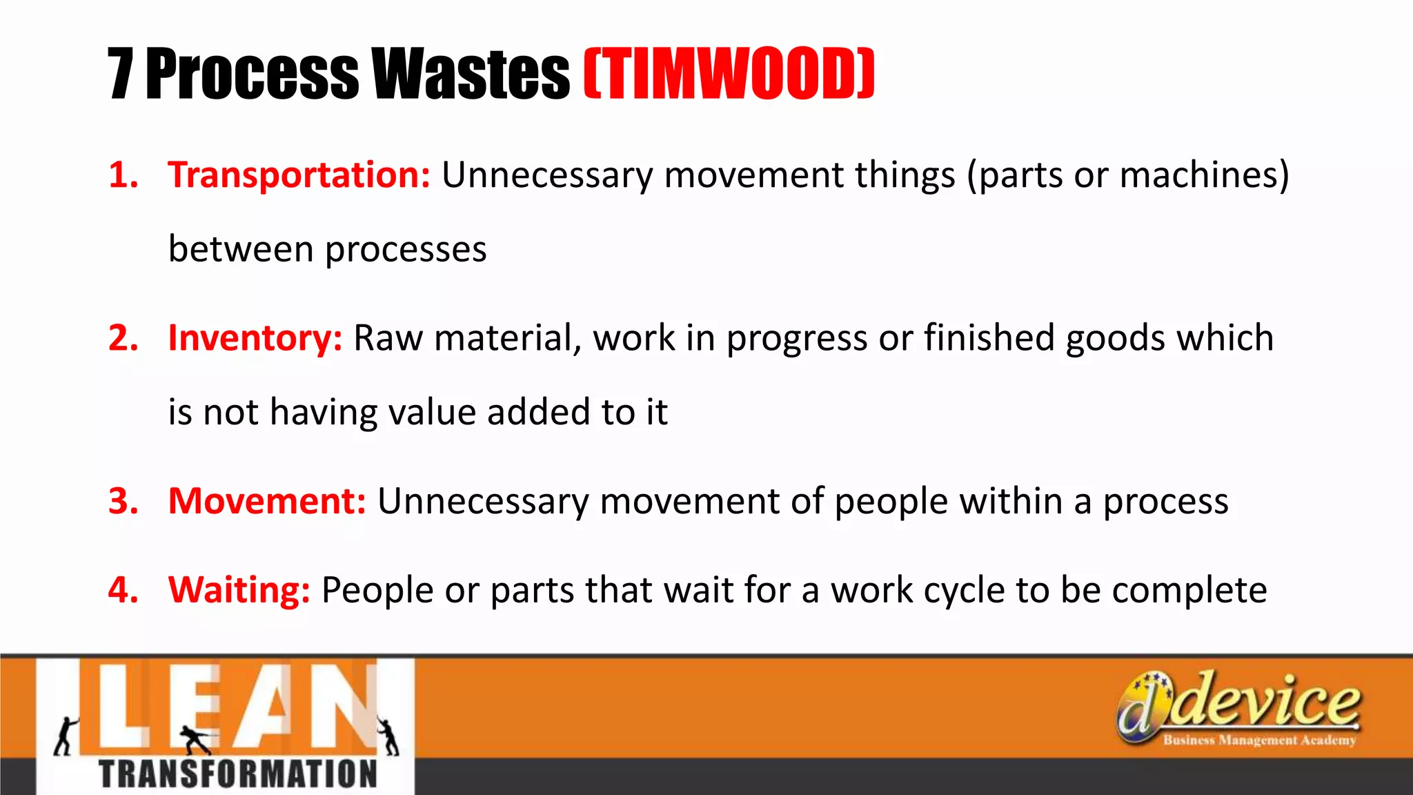 7 Process Wastes (TIMWOOD)
1. Transportation: Unnecessary movement things (parts or machines)
between processes
2. Inventory: Raw material, work in progress or finished goods which
is not having value added to it
3. Movement: Unnecessary movement of people within a process
4. Waiting: People or parts that wait for a work cycle to be complete
 