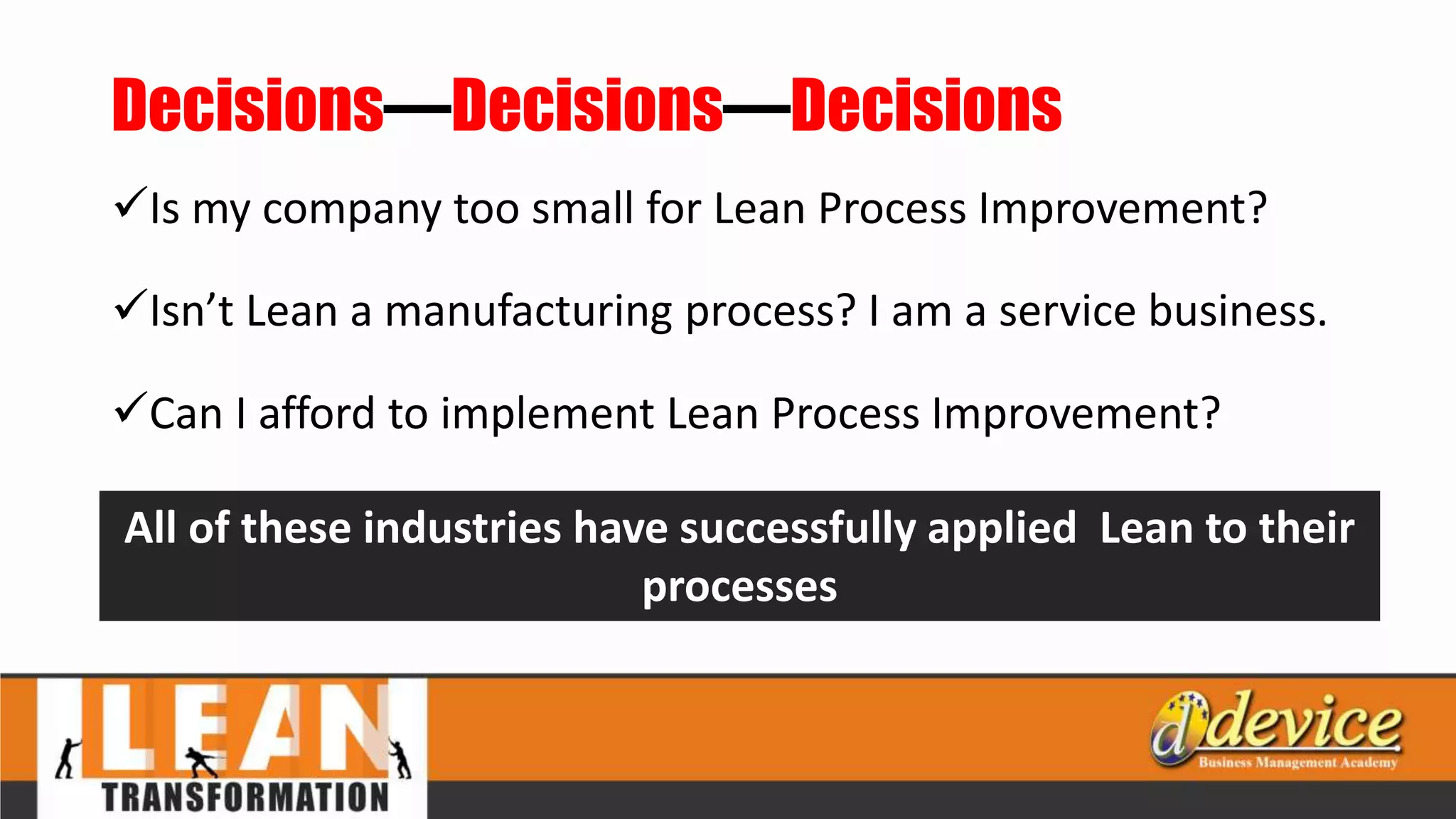 Decisions—Decisions—Decisions
Is my company too small for Lean Process Improvement?
Isn’t Lean a manufacturing process? I am a service business.
Can I afford to implement Lean Process Improvement?
All of these industries have successfully applied Lean to their
processes
 