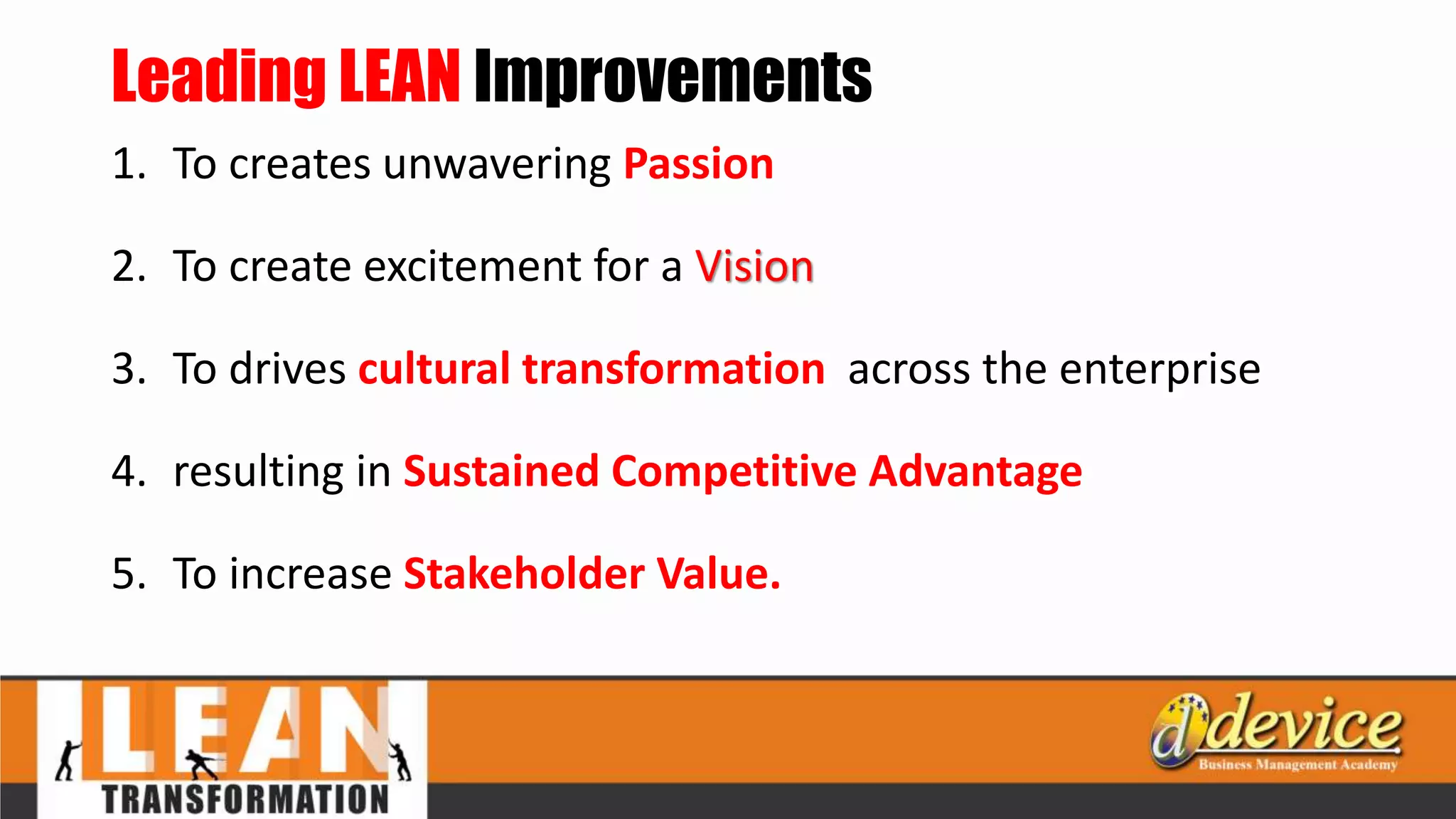 Leading LEAN Improvements
1. To creates unwavering Passion
2. To create excitement for a Vision
3. To drives cultural transformation across the enterprise
4. resulting in Sustained Competitive Advantage
5. To increase Stakeholder Value.
 