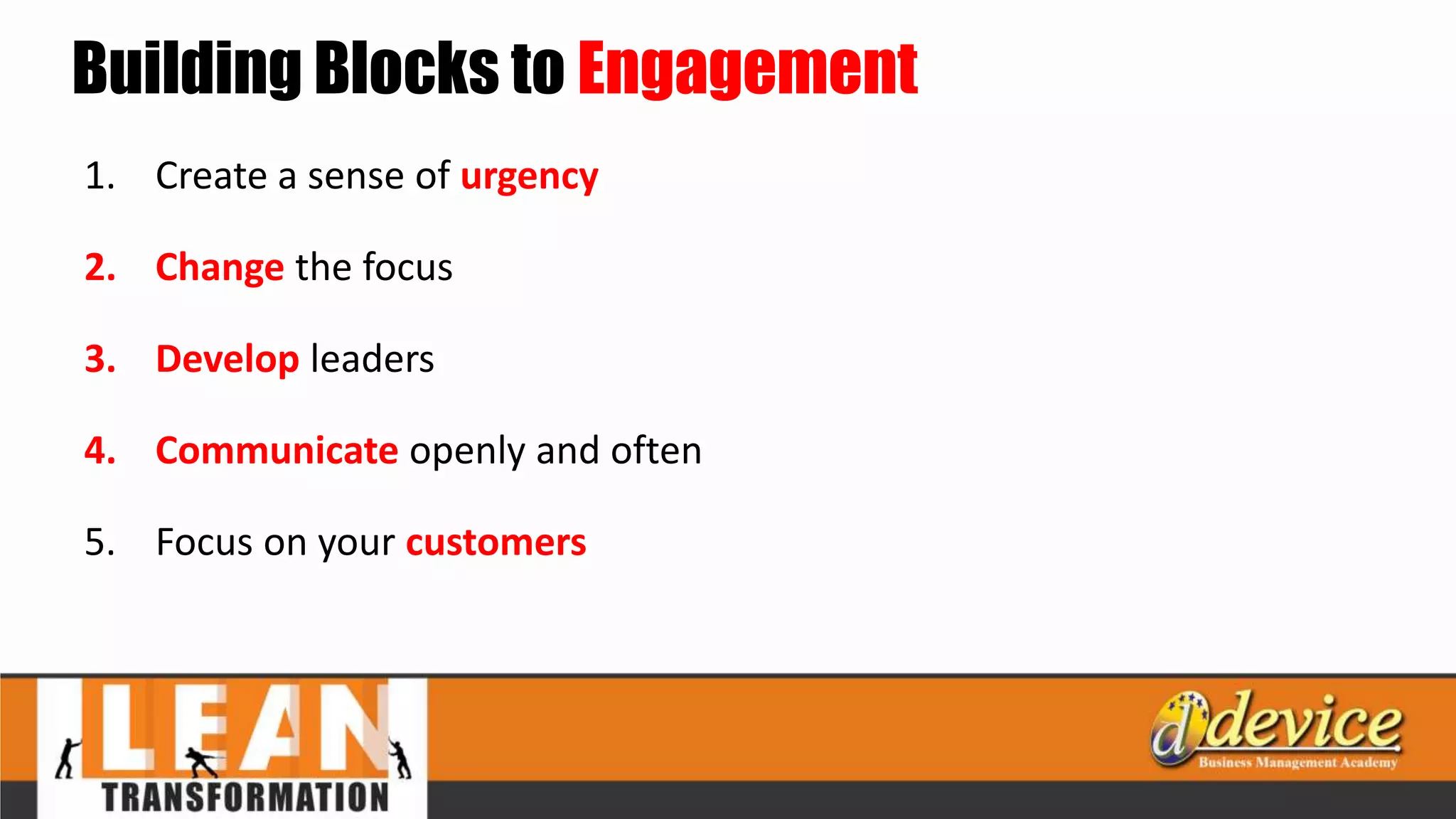 Building Blocks to Engagement
1. Create a sense of urgency
2. Change the focus
3. Develop leaders
4. Communicate openly and often
5. Focus on your customers
 