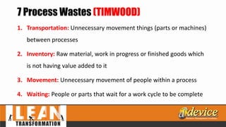 7 Process Wastes (TIMWOOD)
1. Transportation: Unnecessary movement things (parts or machines)
between processes
2. Inventory: Raw material, work in progress or finished goods which
is not having value added to it
3. Movement: Unnecessary movement of people within a process
4. Waiting: People or parts that wait for a work cycle to be complete
 