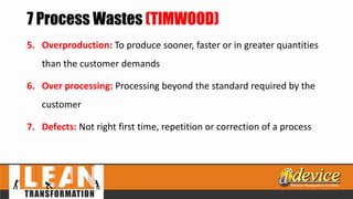 7 Process Wastes (TIMWOOD)
5. Overproduction: To produce sooner, faster or in greater quantities
than the customer demands
6. Over processing: Processing beyond the standard required by the
customer
7. Defects: Not right first time, repetition or correction of a process
 
