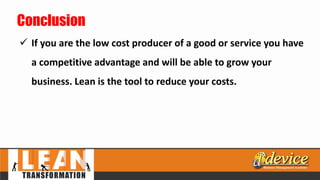 Conclusion
 If you are the low cost producer of a good or service you have
a competitive advantage and will be able to grow your
business. Lean is the tool to reduce your costs.
 