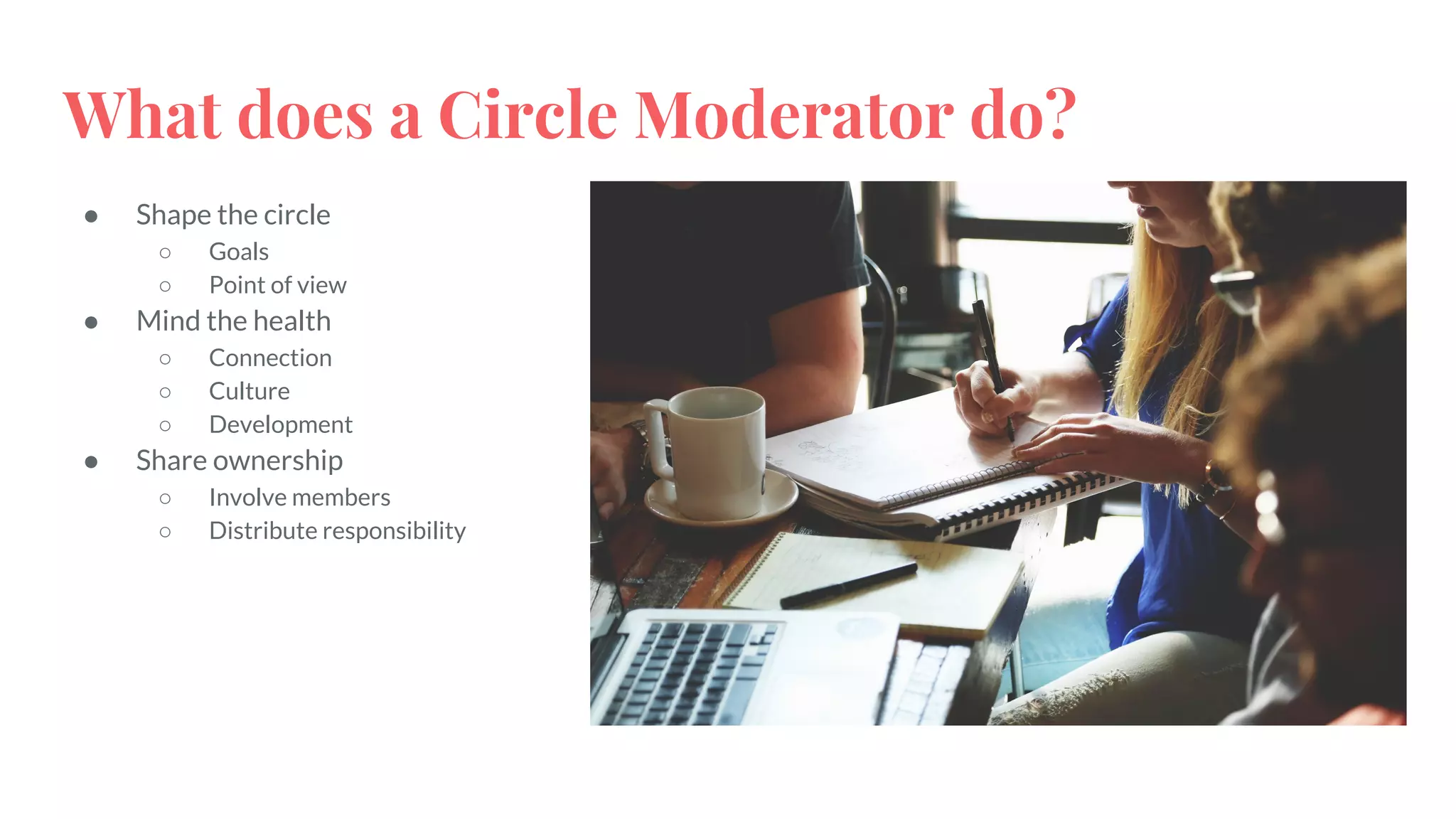 What does a Circle Moderator do?
● Shape the circle
○ Goals
○ Point of view
● Mind the health
○ Connection
○ Culture
○ Development
● Share ownership
○ Involve members
○ Distribute responsibility
 