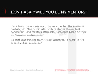 #LeanInTogether | LeanIn.Org/Together 4 THINGS ALL MENTEES SHOULD KNOW
If you have to ask a woman to be your mentor, the answer is
probably no. Mentorship relationships start with a mutual
connection—and mentors often select protégés based on their
performance and potential.5
So shift your thinking from “If I get a mentor, I’ll excel” to “If I
excel, I will get a mentor.”
1 DON’T ASK, “WILL YOU BE MY MENTOR?”
 