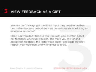 #LeanInTogether | LeanIn.Org/Together 4 THINGS ALL MENTEES SHOULD KNOW
Women don’t always get the direct input they need to be their
best selves because coworkers may be nervous about eliciting an
emotional response.6
Make sure you don’t fall into this trap with your mentor. Solicit her
feedback whenever you can. The more you ask for and accept her
feedback, the faster you’ll learn—and odds are she’ll respect your
openness and willingness to grow.
3 VIEW FEEDBACK AS A GIFT
 