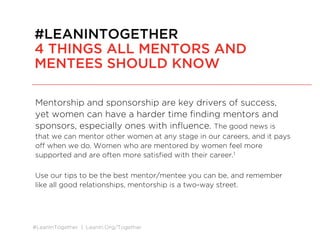 #LeanInTogether | LeanIn.Org/Together
Mentorship and sponsorship are key drivers of success, yet
women can have a harder time finding mentors and sponsors,
especially ones with influence.
The good news is that we can mentor other women at any stage in our careers,
and it pays off when we do. Women who are mentored by women feel more
supported and are often more satisfied with their career.1
sdf
Use our tips to be the best mentor/mentee you can be, and remember like all good
relationships, mentorship is a two-way street.
#LEANINTOGETHER
4 THINGS ALL MENTORS AND
MENTEES SHOULD KNOW
 