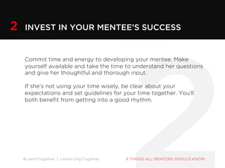#LeanInTogether | LeanIn.Org/Together 4 THINGS ALL MENTORS SHOULD KNOW
Commit time and energy to developing your mentee. Make
yourself available and take the time to understand her questions
and give her thoughtful and thorough input.
If she’s not using your time wisely, be clear about your
expectations and set guidelines for your time together. You’ll both
benefit from getting into a good rhythm.
2 INVEST IN YOUR MENTEE’S SUCCESS
 