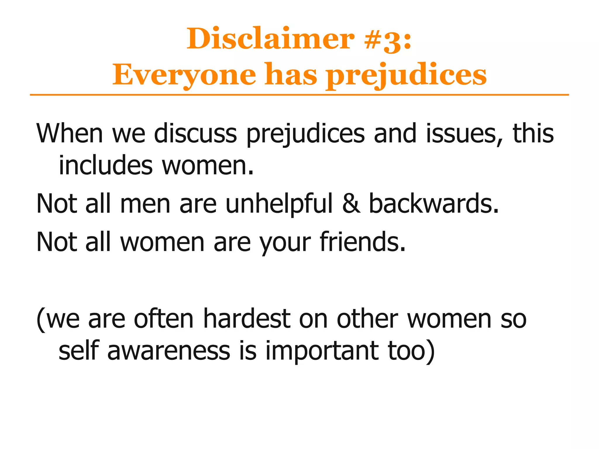 Disclaimer #3:
Everyone has prejudices
When we discuss prejudices and issues, this
includes women.
Not all men are unhelpful & backwards.
Not all women are your friends.
(we are often hardest on other women so
self awareness is important too)
 
