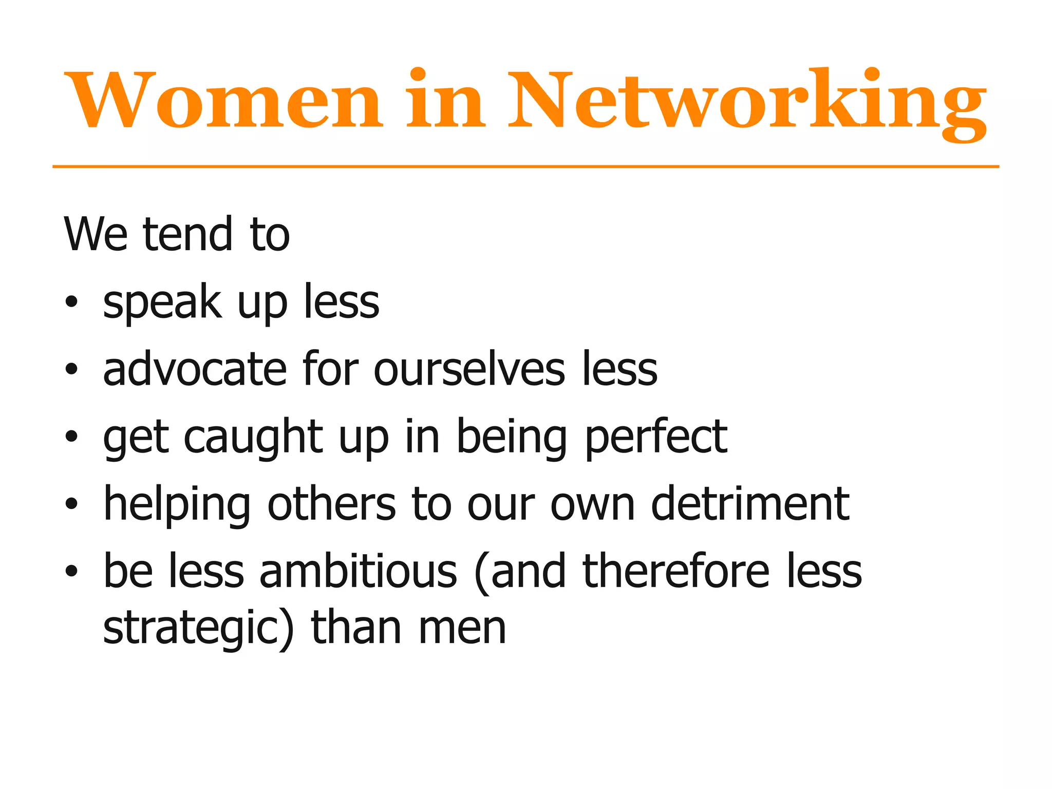 Women in Networking
We tend to
• speak up less
• advocate for ourselves less
• get caught up in being perfect
• helping others to our own detriment
• be less ambitious (and therefore less
strategic) than men
 
