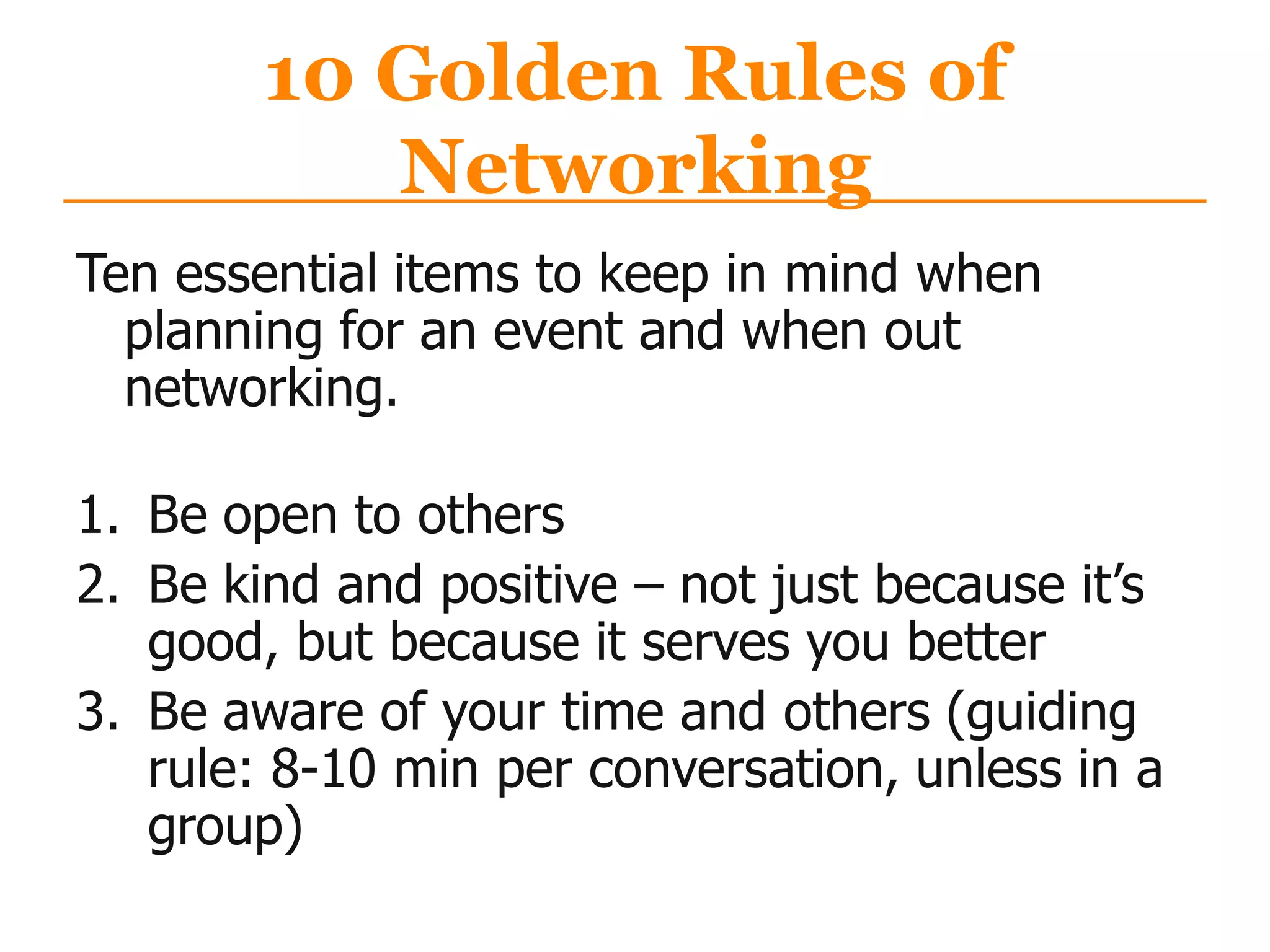 10 Golden Rules of
Networking
Ten essential items to keep in mind when
planning for an event and when out
networking.
1. Be open to others
2. Be kind and positive – not just because it‟s
good, but because it serves you better
3. Be aware of your time and others (guiding
rule: 8-10 min per conversation, unless in a
group)
 