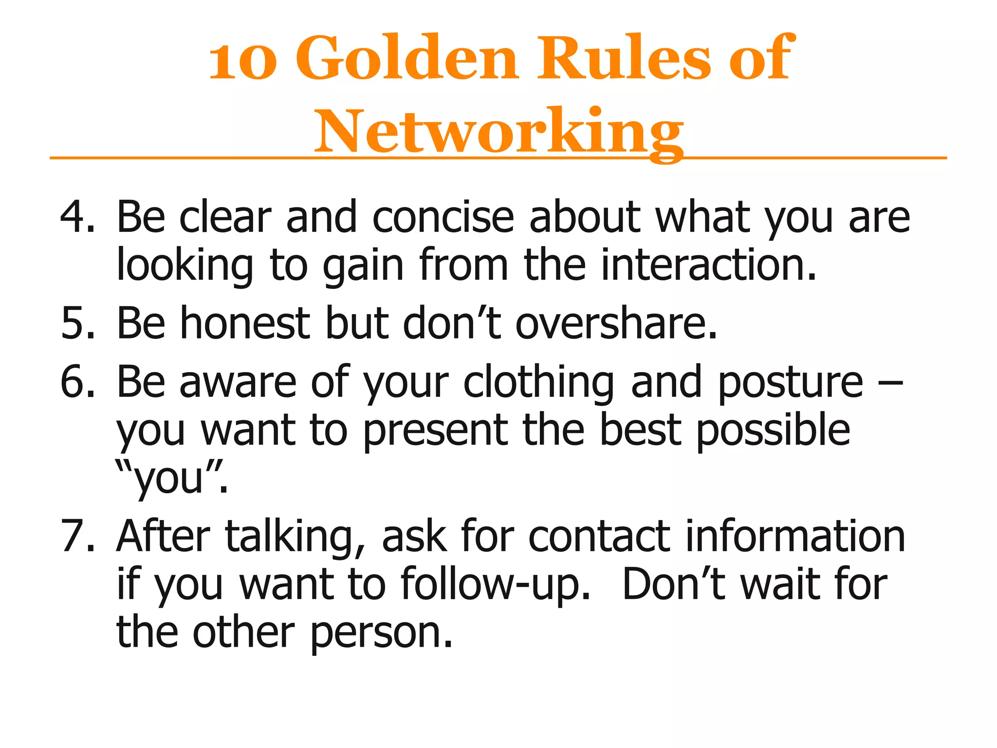 10 Golden Rules of
Networking
4. Be clear and concise about what you are
looking to gain from the interaction.
5. Be honest but don‟t overshare.
6. Be aware of your clothing and posture –
you want to present the best possible
“you”.
7. After talking, ask for contact information
if you want to follow-up. Don‟t wait for
the other person.
 