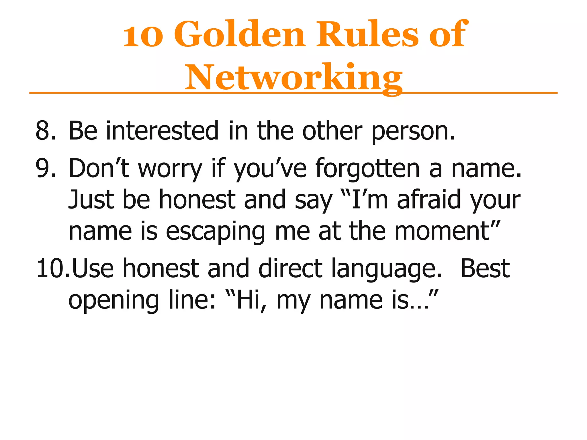 10 Golden Rules of
Networking
8. Be interested in the other person.
9. Don‟t worry if you‟ve forgotten a name.
Just be honest and say “I‟m afraid your
name is escaping me at the moment”
10.Use honest and direct language. Best
opening line: “Hi, my name is…”
 
