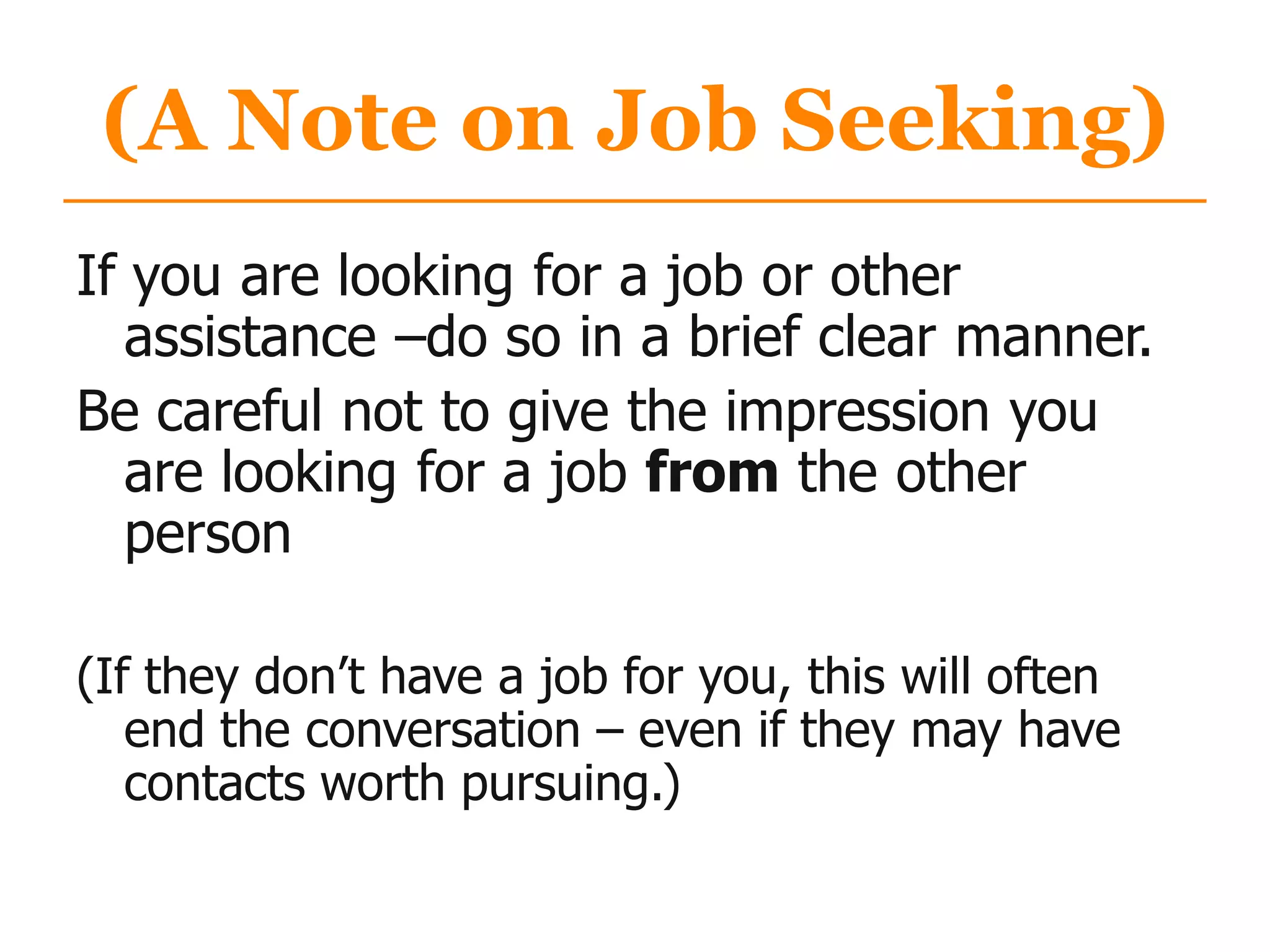 (A Note on Job Seeking)
If you are looking for a job or other
assistance –do so in a brief clear manner.
Be careful not to give the impression you
are looking for a job from the other
person
(If they don‟t have a job for you, this will often
end the conversation – even if they may have
contacts worth pursuing.)
 