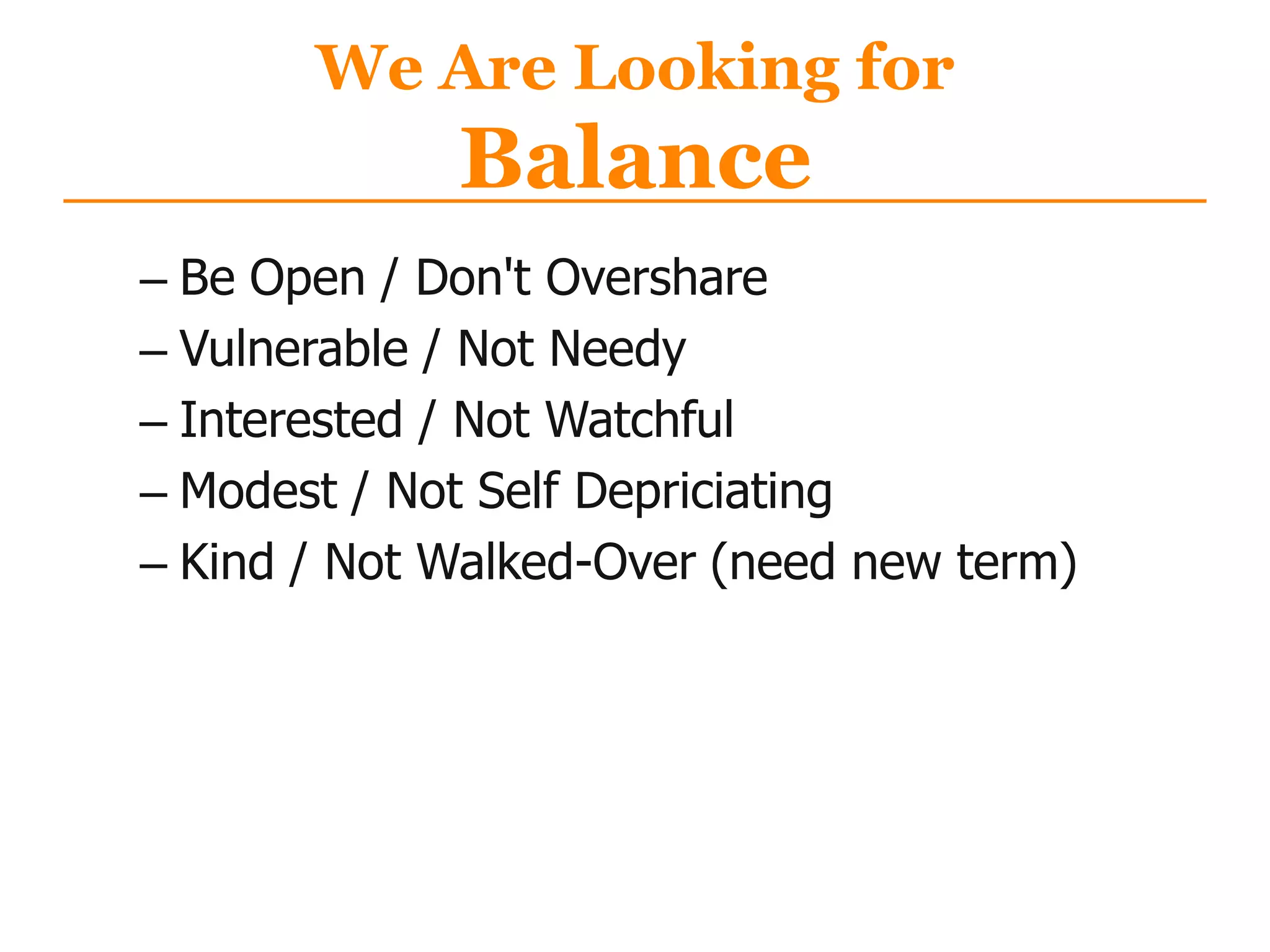 We Are Looking for
Balance
– Be Open / Don't Overshare
– Vulnerable / Not Needy
– Interested / Not Watchful
– Modest / Not Self Depriciating
– Kind / Not Walked-Over (need new term)
 