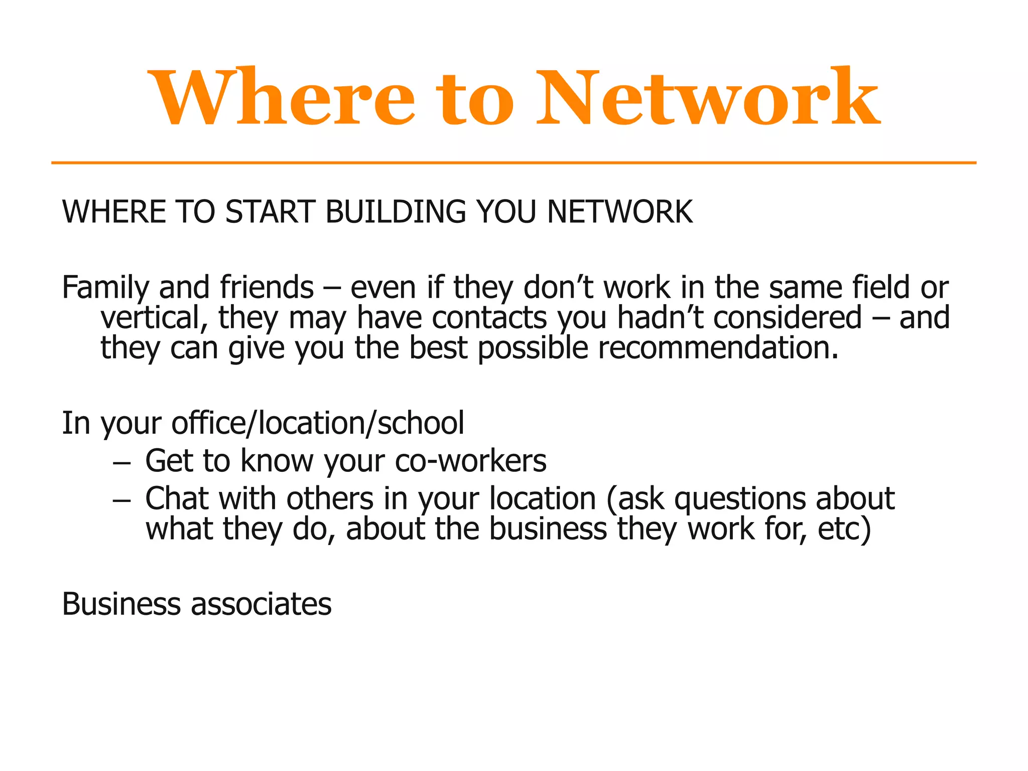 Where to Network
WHERE TO START BUILDING YOU NETWORK
Family and friends – even if they don‟t work in the same field or
vertical, they may have contacts you hadn‟t considered – and
they can give you the best possible recommendation.
In your office/location/school
– Get to know your co-workers
– Chat with others in your location (ask questions about
what they do, about the business they work for, etc)
Business associates
 