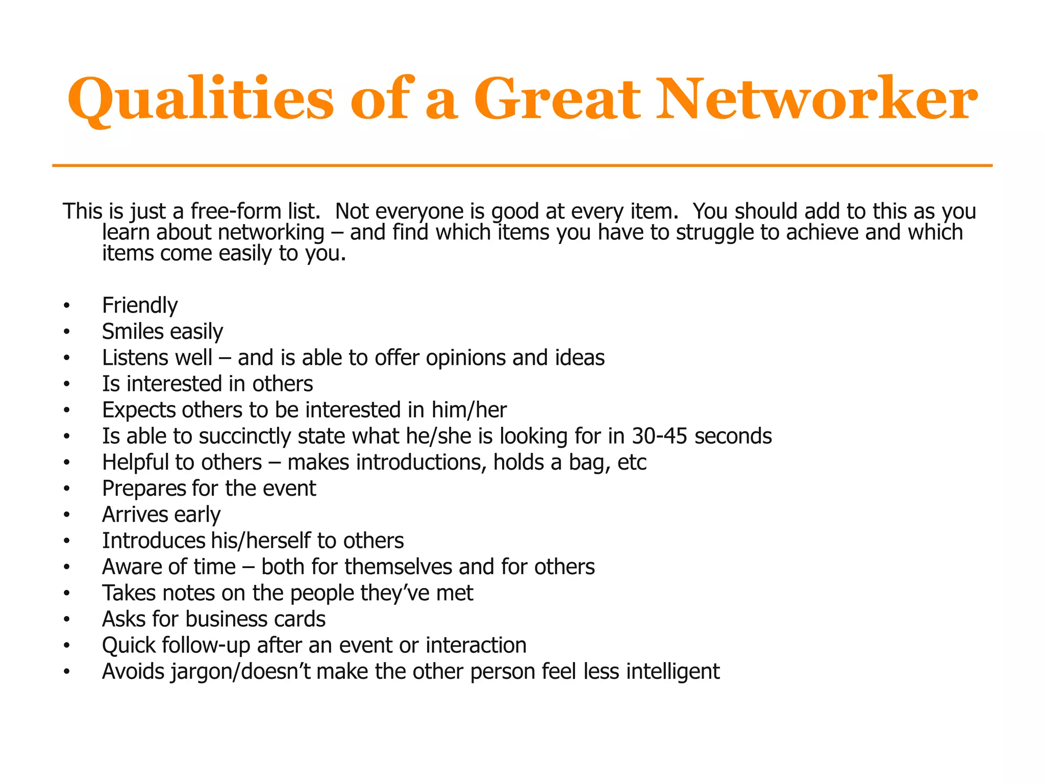 Qualities of a Great Networker
This is just a free-form list. Not everyone is good at every item. You should add to this as you
learn about networking – and find which items you have to struggle to achieve and which
items come easily to you.
• Friendly
• Smiles easily
• Listens well – and is able to offer opinions and ideas
• Is interested in others
• Expects others to be interested in him/her
• Is able to succinctly state what he/she is looking for in 30-45 seconds
• Helpful to others – makes introductions, holds a bag, etc
• Prepares for the event
• Arrives early
• Introduces his/herself to others
• Aware of time – both for themselves and for others
• Takes notes on the people they‟ve met
• Asks for business cards
• Quick follow-up after an event or interaction
• Avoids jargon/doesn‟t make the other person feel less intelligent
 
