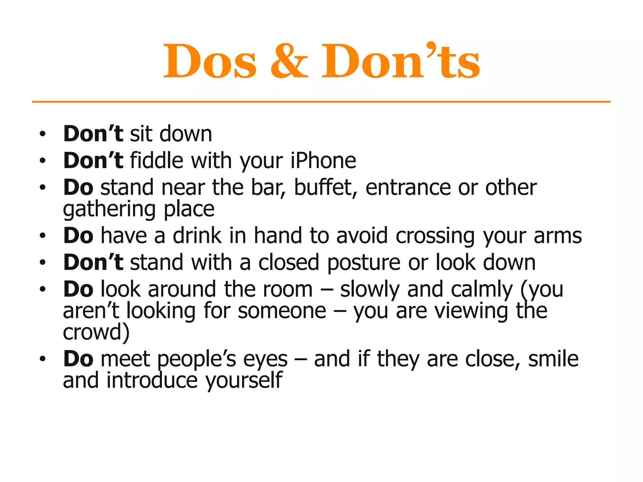 Dos & Don’ts
• Don’t sit down
• Don’t fiddle with your iPhone
• Do stand near the bar, buffet, entrance or other
gathering place
• Do have a drink in hand to avoid crossing your arms
• Don’t stand with a closed posture or look down
• Do look around the room – slowly and calmly (you
aren‟t looking for someone – you are viewing the
crowd)
• Do meet people‟s eyes – and if they are close, smile
and introduce yourself
 