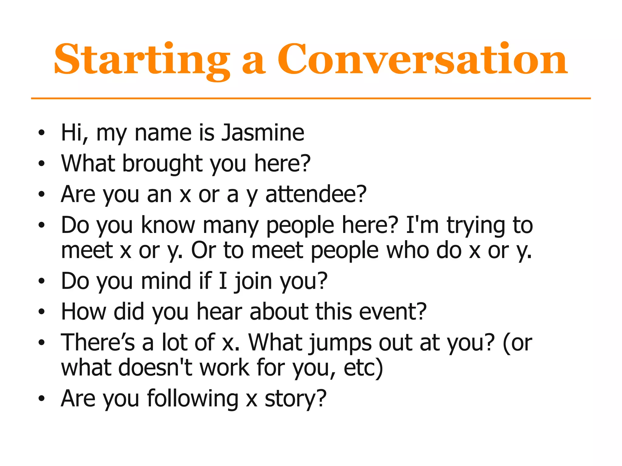 Starting a Conversation
• Hi, my name is Jasmine
• What brought you here?
• Are you an x or a y attendee?
• Do you know many people here? I'm trying to
meet x or y. Or to meet people who do x or y.
• Do you mind if I join you?
• How did you hear about this event?
• There‟s a lot of x. What jumps out at you? (or
what doesn't work for you, etc)
• Are you following x story?
 