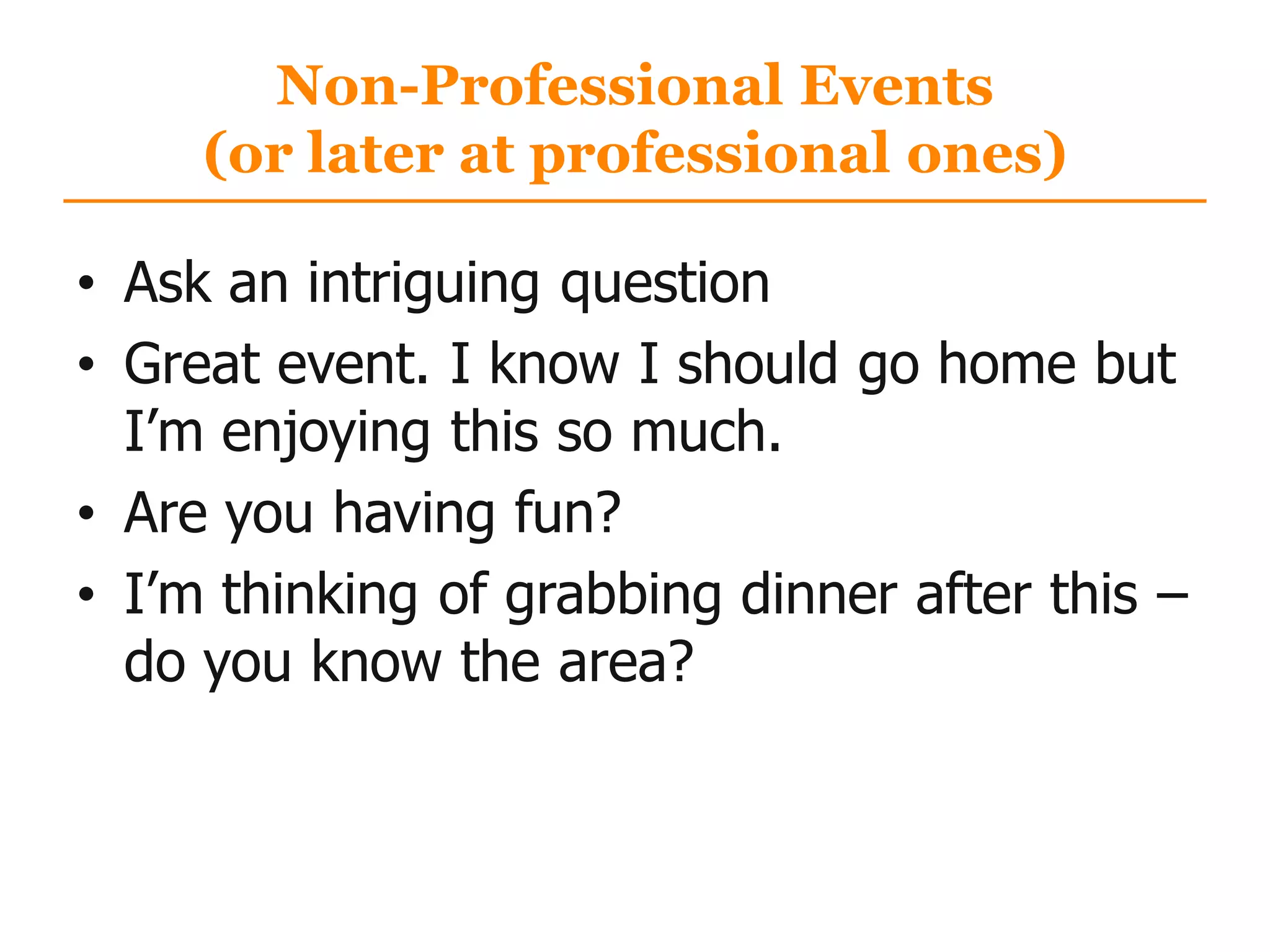 Non-Professional Events
(or later at professional ones)
• Ask an intriguing question
• Great event. I know I should go home but
I‟m enjoying this so much.
• Are you having fun?
• I‟m thinking of grabbing dinner after this –
do you know the area?
 