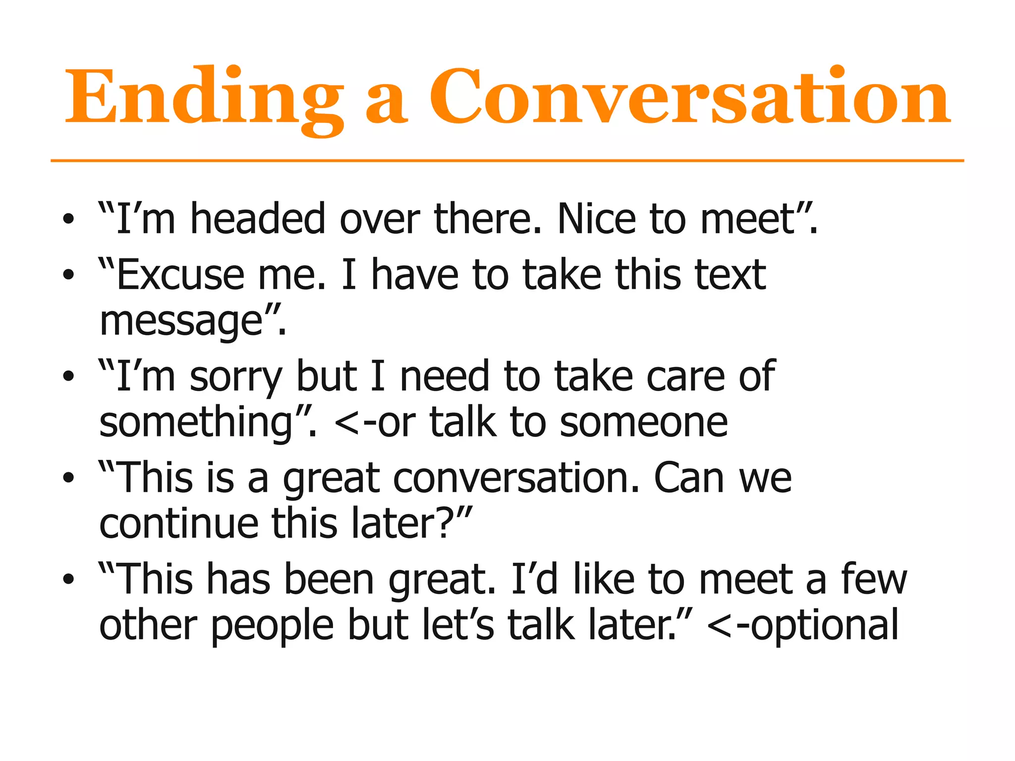 Ending a Conversation
• “I‟m headed over there. Nice to meet”.
• “Excuse me. I have to take this text
message”.
• “I‟m sorry but I need to take care of
something”. <-or talk to someone
• “This is a great conversation. Can we
continue this later?”
• “This has been great. I‟d like to meet a few
other people but let‟s talk later.” <-optional
 