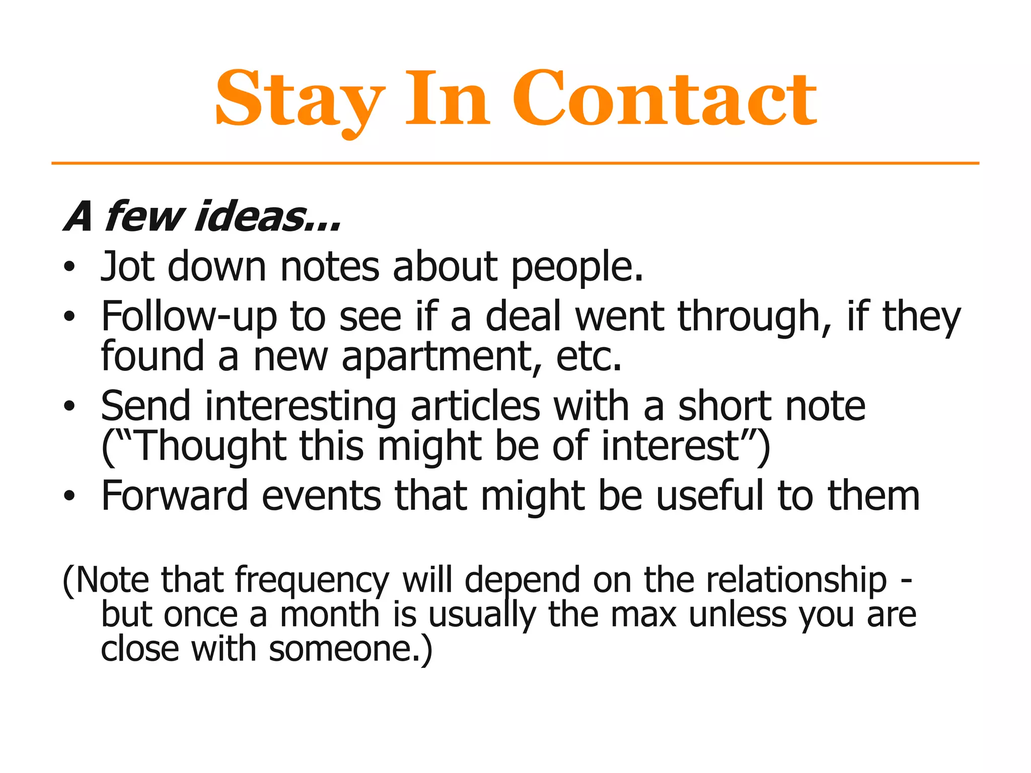 Stay In Contact
A few ideas...
• Jot down notes about people.
• Follow-up to see if a deal went through, if they
found a new apartment, etc.
• Send interesting articles with a short note
(“Thought this might be of interest”)
• Forward events that might be useful to them
(Note that frequency will depend on the relationship -
but once a month is usually the max unless you are
close with someone.)
 