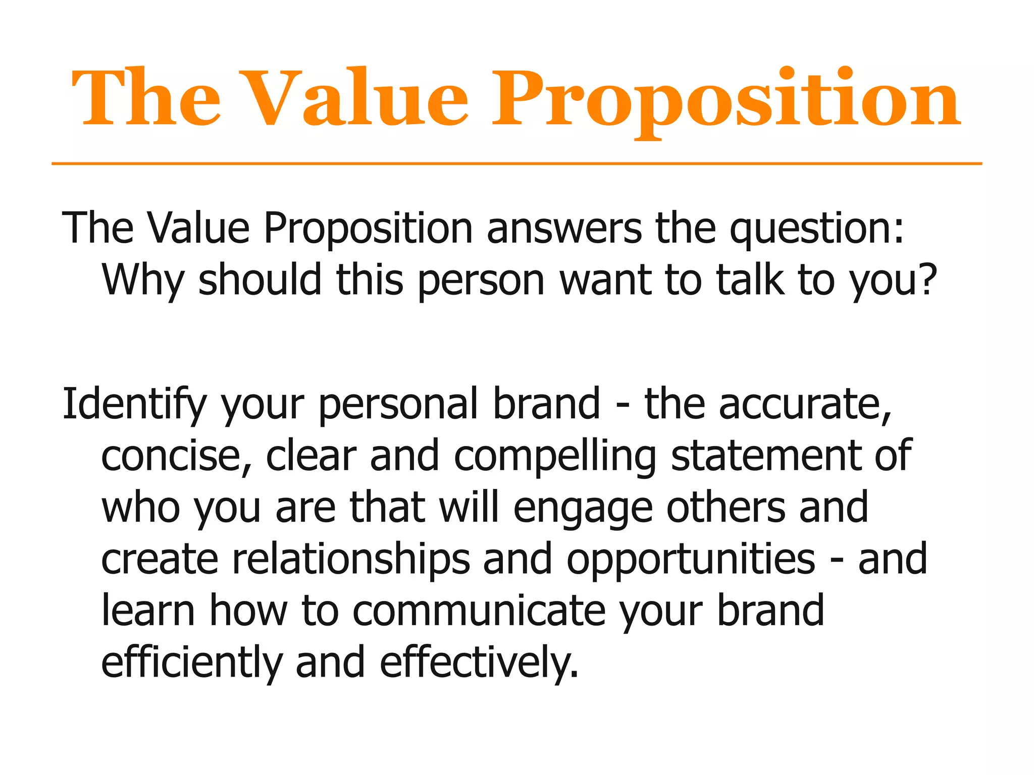 The Value Proposition
The Value Proposition answers the question:
Why should this person want to talk to you?
Identify your personal brand - the accurate,
concise, clear and compelling statement of
who you are that will engage others and
create relationships and opportunities - and
learn how to communicate your brand
efficiently and effectively.
 