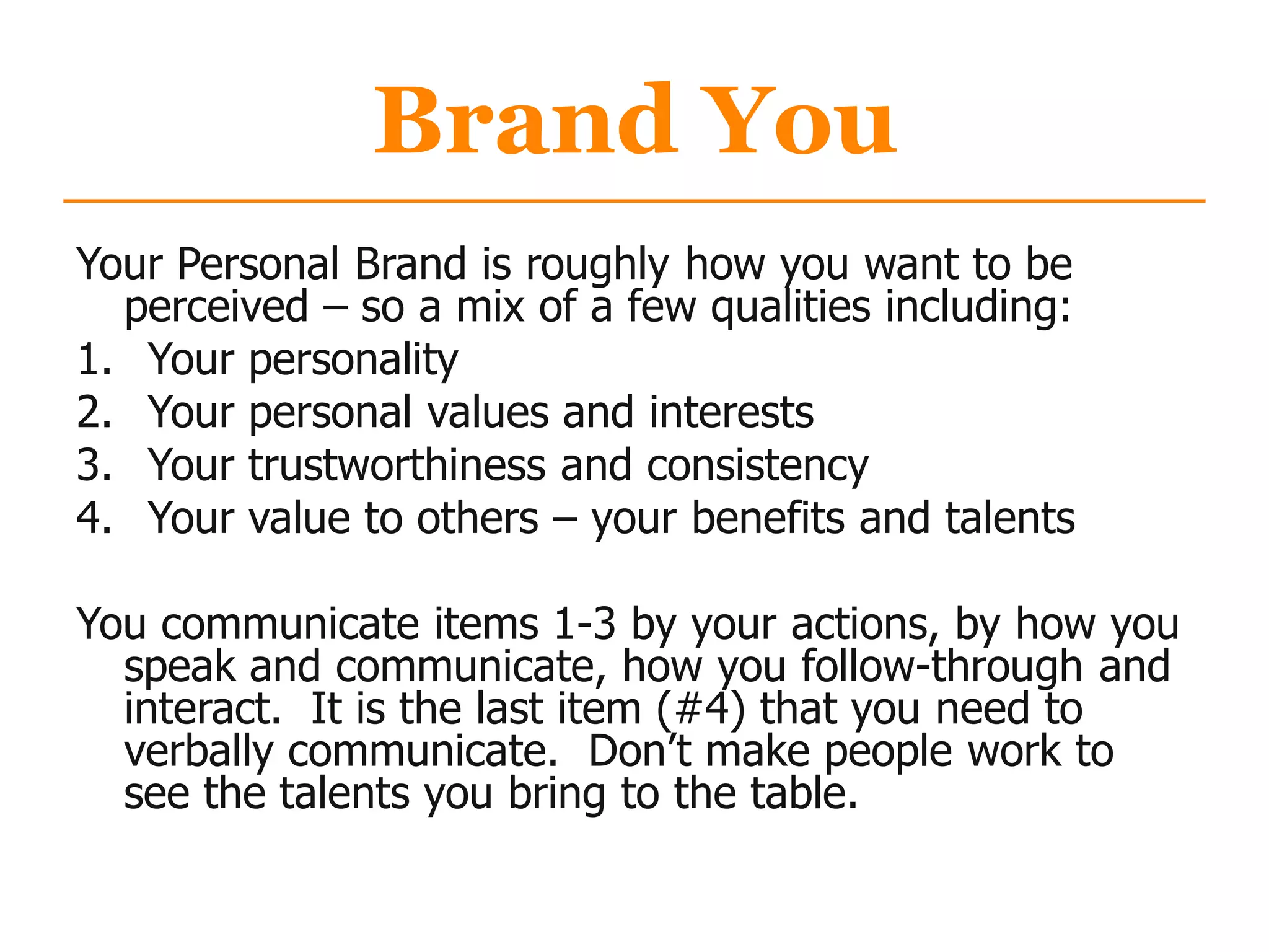 Brand You
Your Personal Brand is roughly how you want to be
perceived – so a mix of a few qualities including:
1. Your personality
2. Your personal values and interests
3. Your trustworthiness and consistency
4. Your value to others – your benefits and talents
You communicate items 1-3 by your actions, by how you
speak and communicate, how you follow-through and
interact. It is the last item (#4) that you need to
verbally communicate. Don‟t make people work to
see the talents you bring to the table.
 