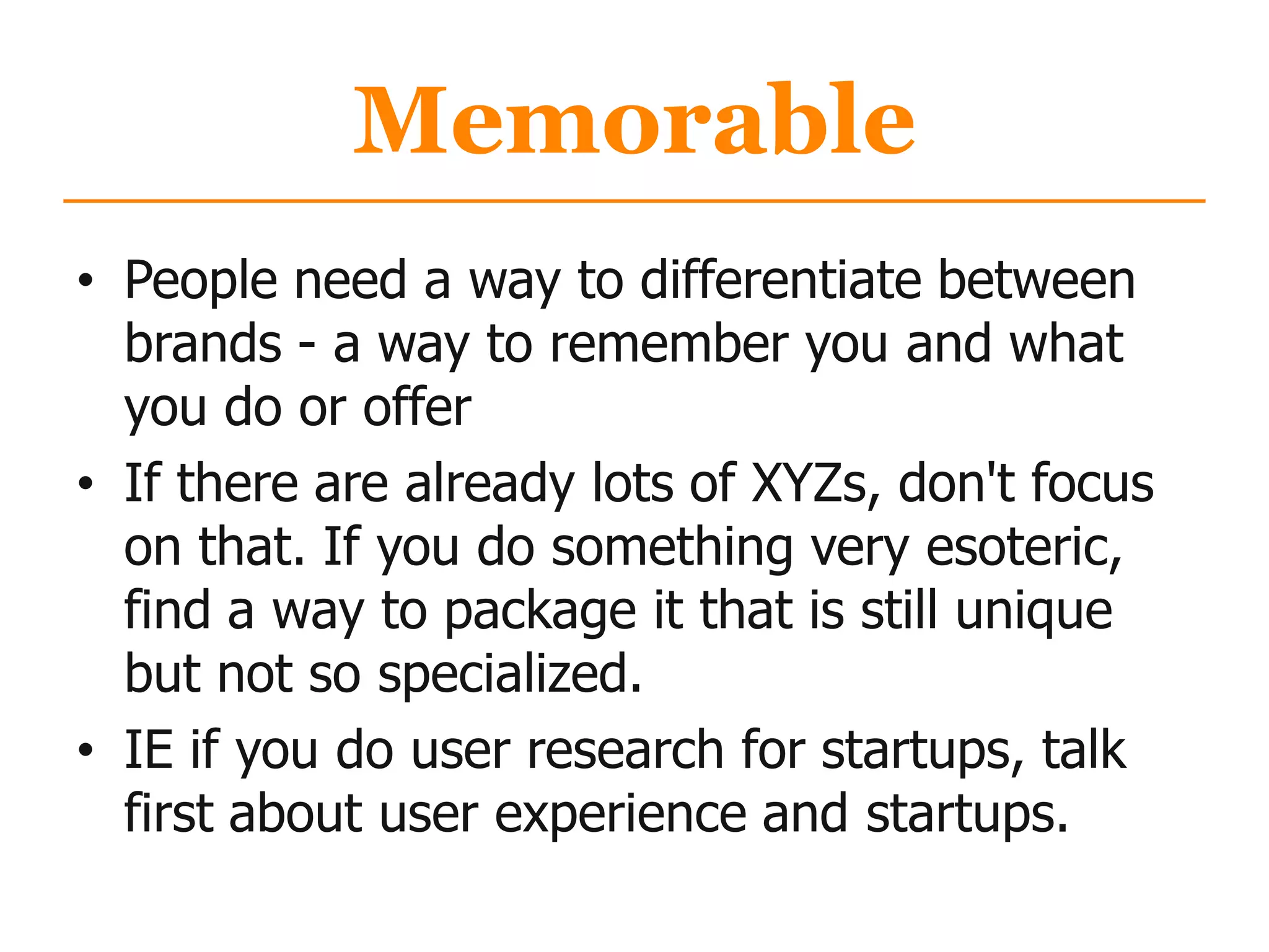 Memorable
• People need a way to differentiate between
brands - a way to remember you and what
you do or offer
• If there are already lots of XYZs, don't focus
on that. If you do something very esoteric,
find a way to package it that is still unique
but not so specialized.
• IE if you do user research for startups, talk
first about user experience and startups.
 