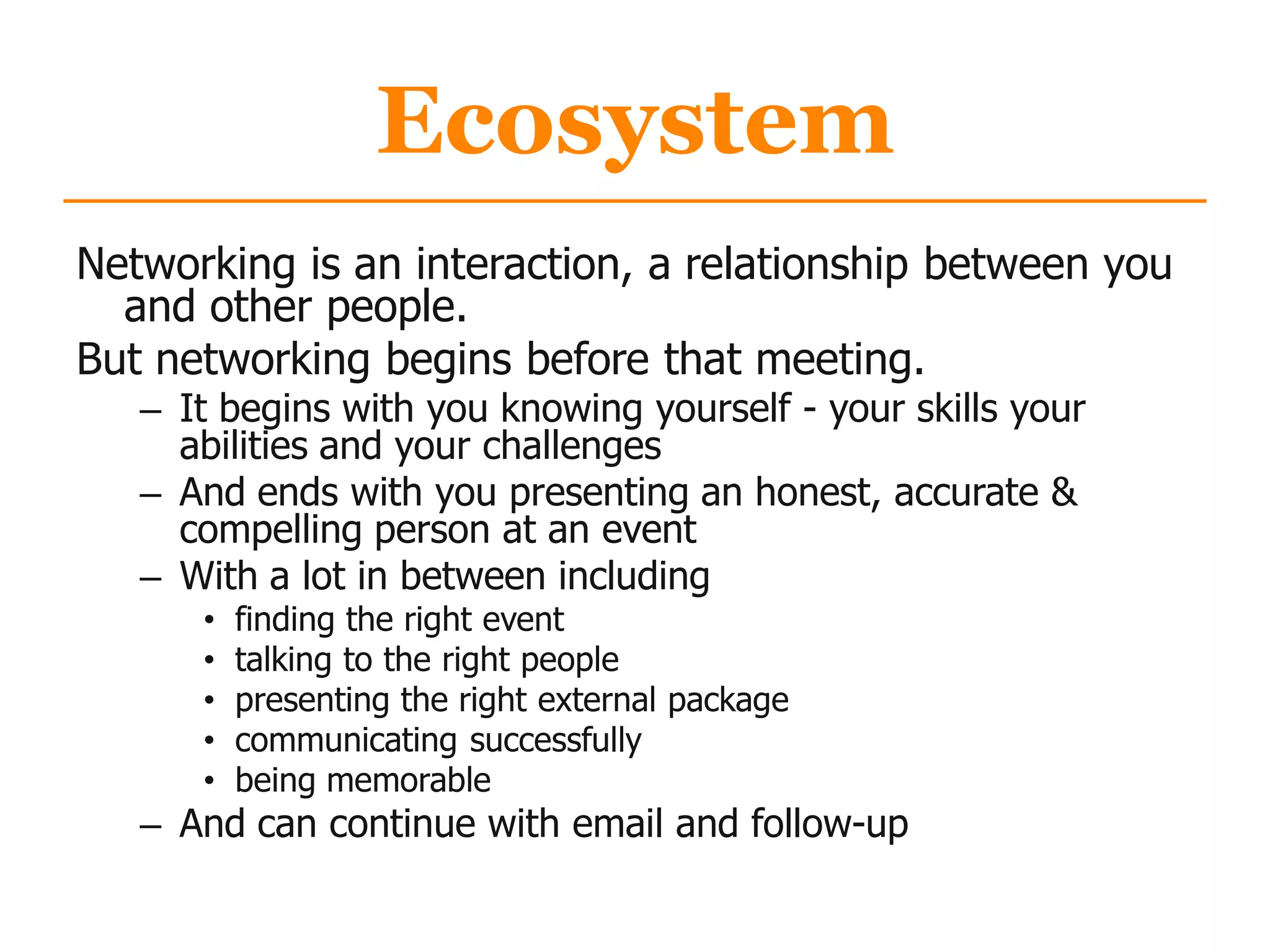 Ecosystem
Networking is an interaction, a relationship between you
and other people.
But networking begins before that meeting.
– It begins with you knowing yourself - your skills your
abilities and your challenges
– And ends with you presenting an honest, accurate &
compelling person at an event
– With a lot in between including
• finding the right event
• talking to the right people
• presenting the right external package
• communicating successfully
• being memorable
– And can continue with email and follow-up
 