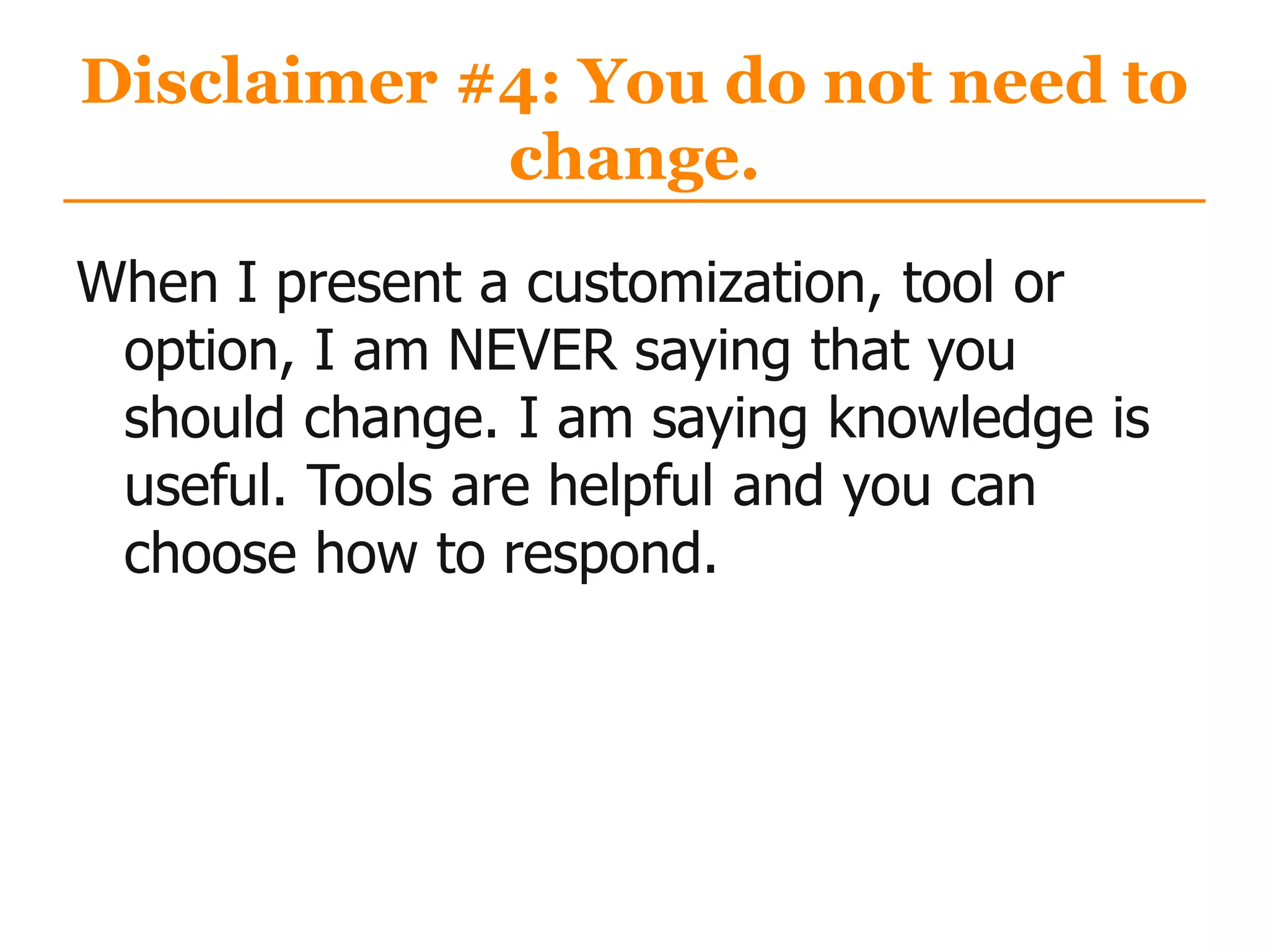 Disclaimer #4: You do not need to
change.
When I present a customization, tool or
option, I am NEVER saying that you
should change. I am saying knowledge is
useful. Tools are helpful and you can
choose how to respond.
 