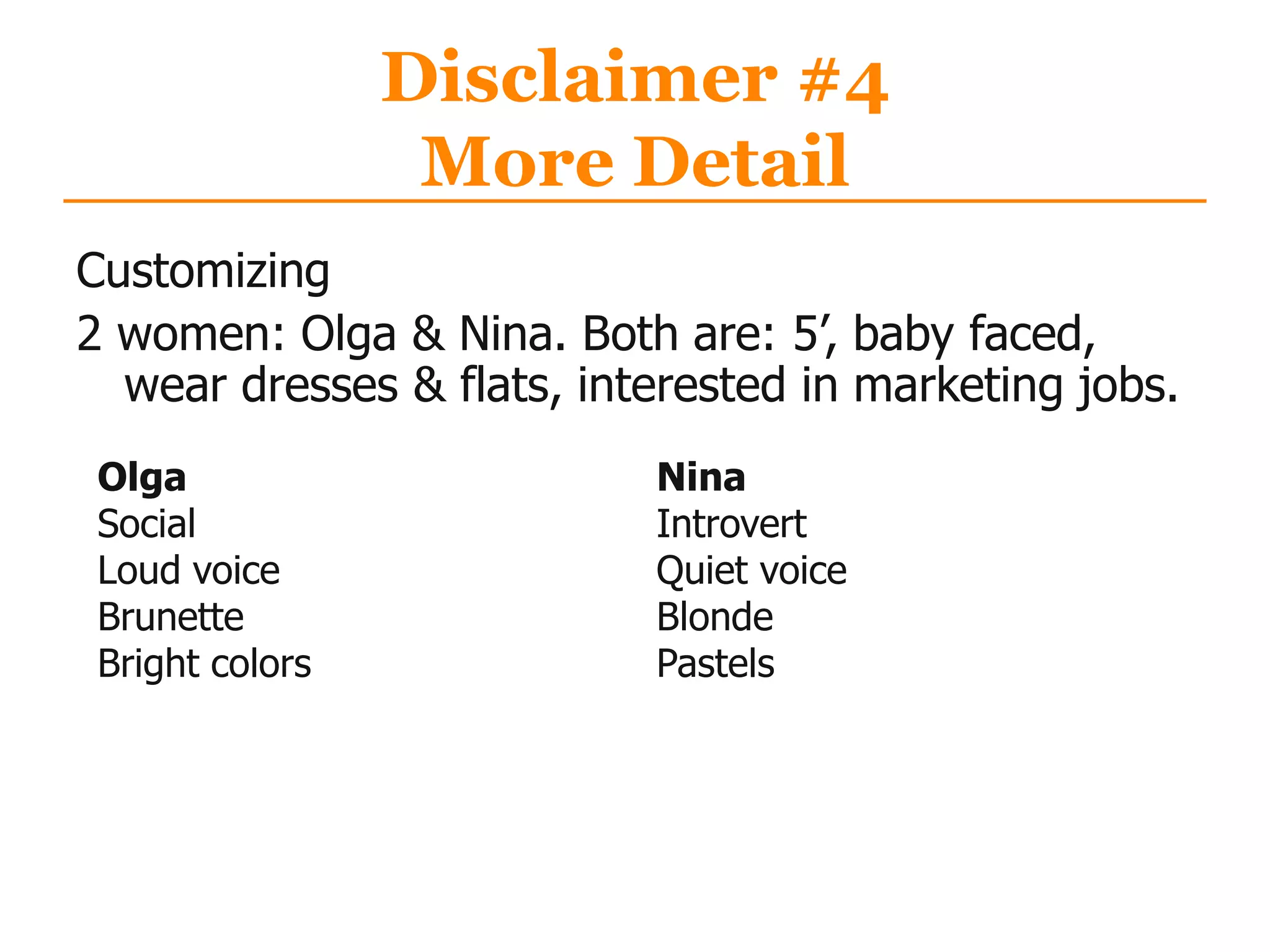 Disclaimer #4
More Detail
Customizing
2 women: Olga & Nina. Both are: 5‟, baby faced,
wear dresses & flats, interested in marketing jobs.
Olga
Social
Loud voice
Brunette
Bright colors
Nina
Introvert
Quiet voice
Blonde
Pastels
 