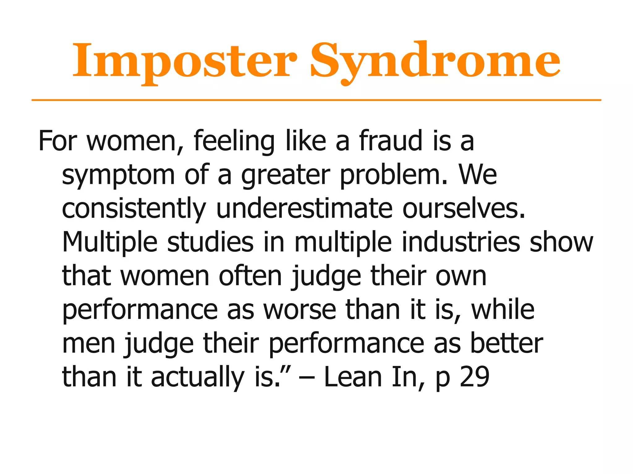 Imposter Syndrome
For women, feeling like a fraud is a
symptom of a greater problem. We
consistently underestimate ourselves.
Multiple studies in multiple industries show
that women often judge their own
performance as worse than it is, while
men judge their performance as better
than it actually is.” – Lean In, p 29
 