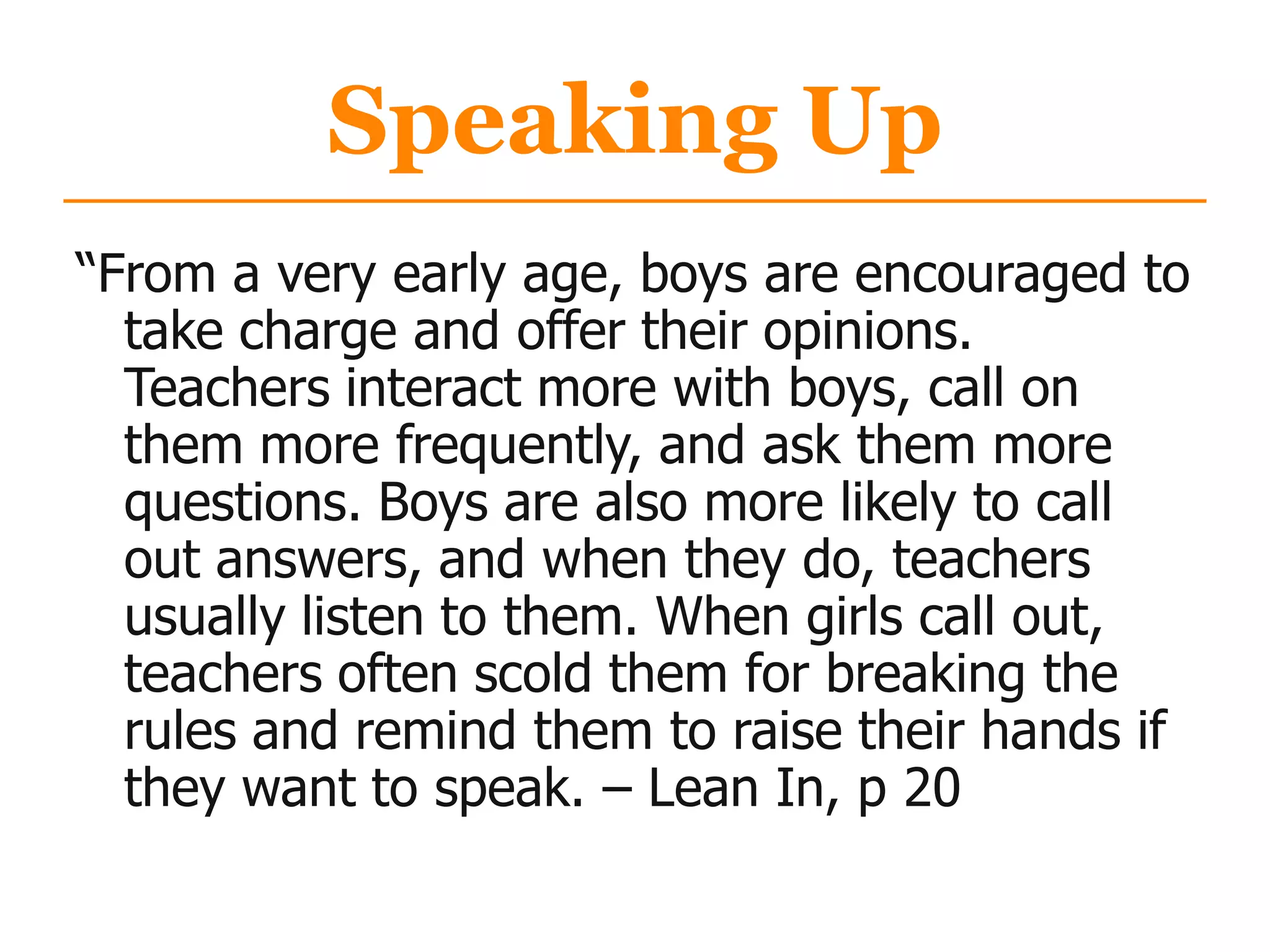 Speaking Up
“From a very early age, boys are encouraged to
take charge and offer their opinions.
Teachers interact more with boys, call on
them more frequently, and ask them more
questions. Boys are also more likely to call
out answers, and when they do, teachers
usually listen to them. When girls call out,
teachers often scold them for breaking the
rules and remind them to raise their hands if
they want to speak. – Lean In, p 20
 