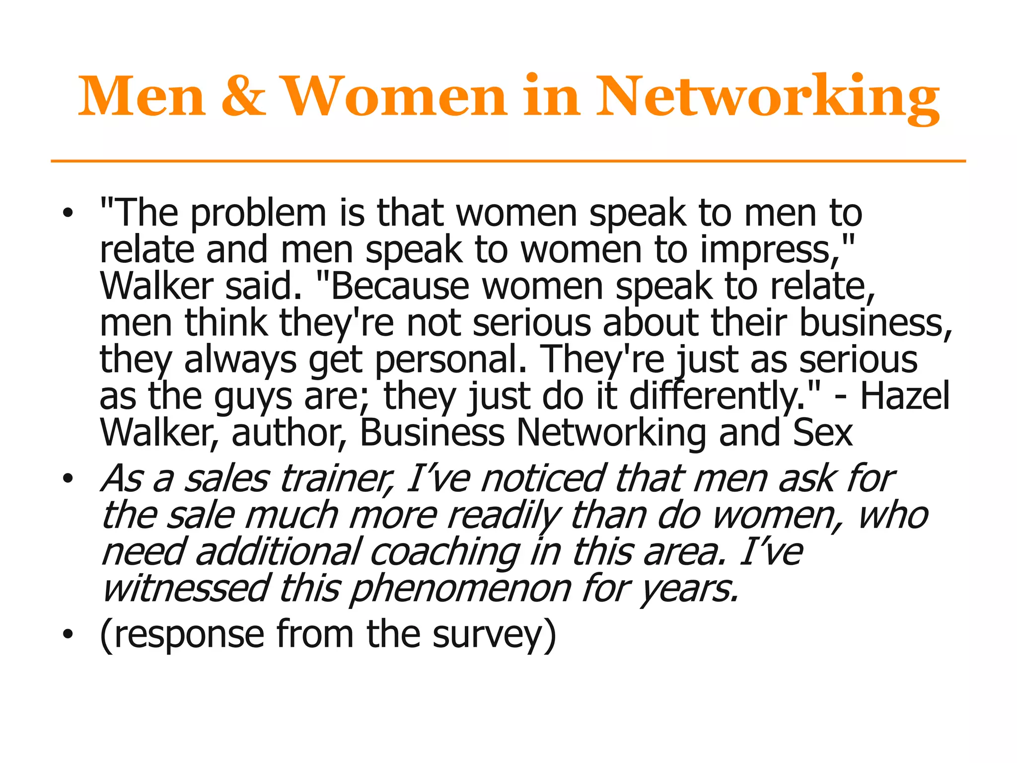 Men & Women in Networking
• "The problem is that women speak to men to
relate and men speak to women to impress,"
Walker said. "Because women speak to relate,
men think they're not serious about their business,
they always get personal. They're just as serious
as the guys are; they just do it differently." - Hazel
Walker, author, Business Networking and Sex
• As a sales trainer, I‟ve noticed that men ask for
the sale much more readily than do women, who
need additional coaching in this area. I‟ve
witnessed this phenomenon for years.
• (response from the survey)
 
