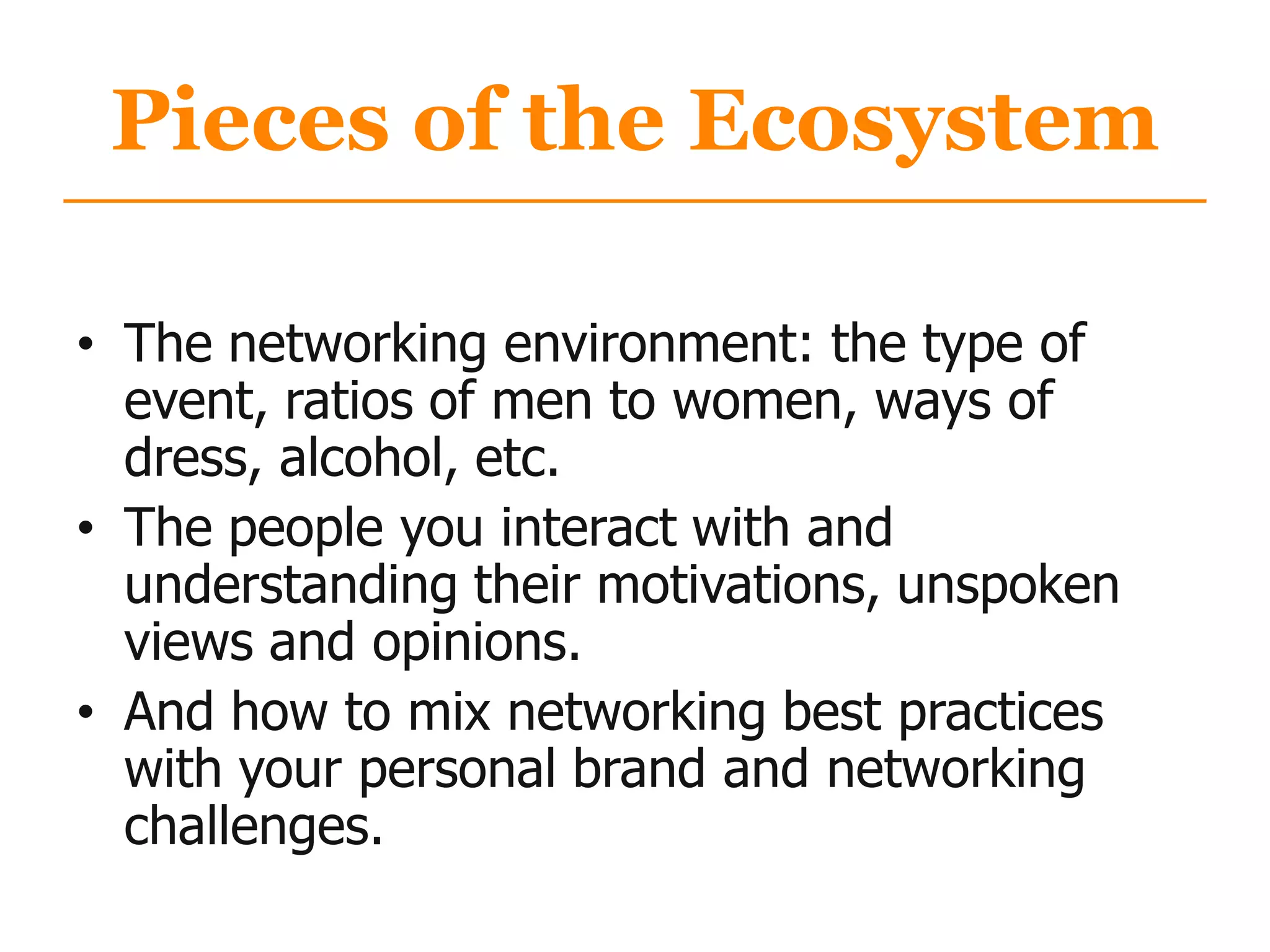 Pieces of the Ecosystem
• The networking environment: the type of
event, ratios of men to women, ways of
dress, alcohol, etc.
• The people you interact with and
understanding their motivations, unspoken
views and opinions.
• And how to mix networking best practices
with your personal brand and networking
challenges.
 