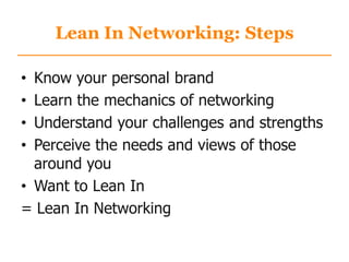 Lean In Networking: Steps
• Know your personal brand
• Learn the mechanics of networking
• Understand your challenges and strengths
• Perceive the needs and views of those
around you
• Want to Lean In
= Lean In Networking
 