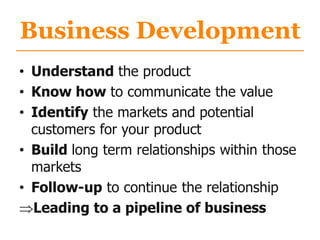 Business Development
• Understand the product
• Know how to communicate the value
• Identify the markets and potential
customers for your product
• Build long term relationships within those
markets
• Follow-up to continue the relationship
Leading to a pipeline of business
 
