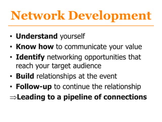 Network Development
• Understand yourself
• Know how to communicate your value
• Identify networking opportunities that
reach your target audience
• Build relationships at the event
• Follow-up to continue the relationship
Leading to a pipeline of connections
 