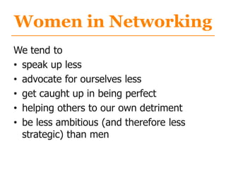 Women in Networking
We tend to
• speak up less
• advocate for ourselves less
• get caught up in being perfect
• helping others to our own detriment
• be less ambitious (and therefore less
strategic) than men
 