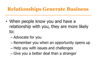 Relationships Generate Business
• When people know you and have a
relationship with you, they are more likely
to:
– Advocate for you
– Remember you when an opportunity opens up
– Help you with issues and challenges
– Give you a better deal than a stranger
 