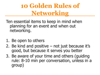 10 Golden Rules of
Networking
Ten essential items to keep in mind when
planning for an event and when out
networking.
1. Be open to others
2. Be kind and positive – not just because it‟s
good, but because it serves you better
3. Be aware of your time and others (guiding
rule: 8-10 min per conversation, unless in a
group)
 