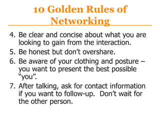 10 Golden Rules of
Networking
4. Be clear and concise about what you are
looking to gain from the interaction.
5. Be honest but don‟t overshare.
6. Be aware of your clothing and posture –
you want to present the best possible
“you”.
7. After talking, ask for contact information
if you want to follow-up. Don‟t wait for
the other person.
 