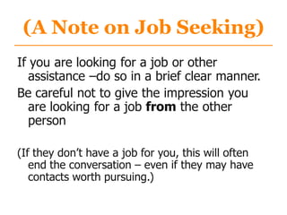 (A Note on Job Seeking)
If you are looking for a job or other
assistance –do so in a brief clear manner.
Be careful not to give the impression you
are looking for a job from the other
person
(If they don‟t have a job for you, this will often
end the conversation – even if they may have
contacts worth pursuing.)
 