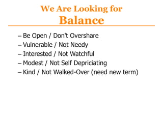 We Are Looking for
Balance
– Be Open / Don't Overshare
– Vulnerable / Not Needy
– Interested / Not Watchful
– Modest / Not Self Depriciating
– Kind / Not Walked-Over (need new term)
 