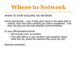 Where to Network
WHERE TO START BUILDING YOU NETWORK
Family and friends – even if they don‟t work in the same field or
vertical, they may have contacts you hadn‟t considered – and
they can give you the best possible recommendation.
In your office/location/school
– Get to know your co-workers
– Chat with others in your location (ask questions about
what they do, about the business they work for, etc)
Business associates
 