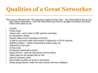 Qualities of a Great Networker
This is just a free-form list. Not everyone is good at every item. You should add to this as you
learn about networking – and find which items you have to struggle to achieve and which
items come easily to you.
• Friendly
• Smiles easily
• Listens well – and is able to offer opinions and ideas
• Is interested in others
• Expects others to be interested in him/her
• Is able to succinctly state what he/she is looking for in 30-45 seconds
• Helpful to others – makes introductions, holds a bag, etc
• Prepares for the event
• Arrives early
• Introduces his/herself to others
• Aware of time – both for themselves and for others
• Takes notes on the people they‟ve met
• Asks for business cards
• Quick follow-up after an event or interaction
• Avoids jargon/doesn‟t make the other person feel less intelligent
 